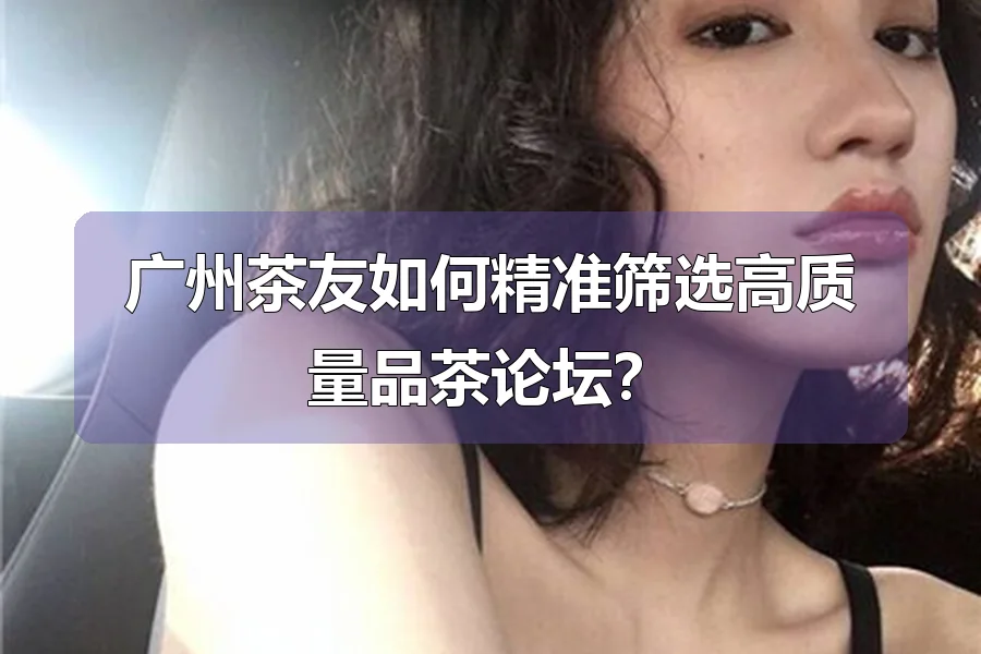广州茶友如何精准筛选高质量品茶论坛？